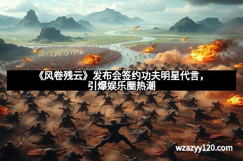 《风卷残云》发布会签约功夫明星代言，引爆娱乐圈热潮