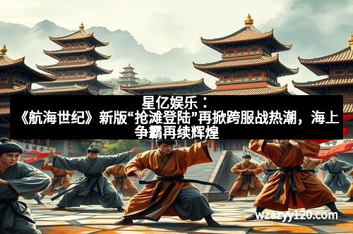 星亿娱乐：《航海世纪》新版“抢滩登陆”再掀跨服战热潮，海上争霸再续辉煌