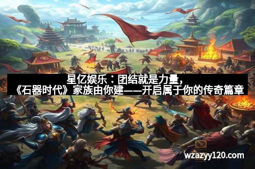 星亿娱乐：团结就是力量，《石器时代》家族由你建——开启属于你的传奇篇章
