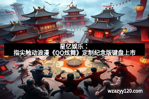 星亿娱乐：指尖触动浪漫《QQ炫舞》定制纪念版键盘上市